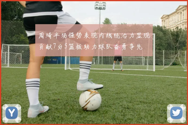 周琦半场强势表现内线统治力显现贡献7分5篮板助力球队奋勇争先