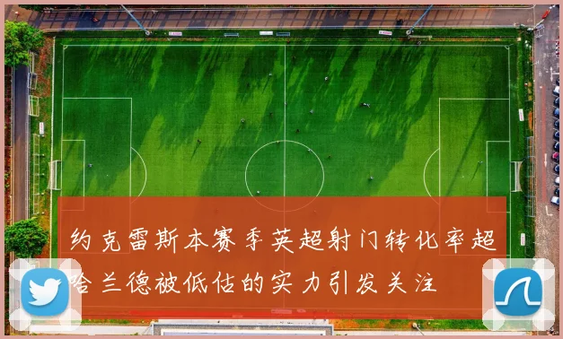 约克雷斯本赛季英超射门转化率超哈兰德被低估的实力引发关注