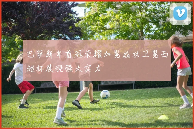 巴萨新年首冠荣耀加冕成功卫冕西超杯展现强大实力