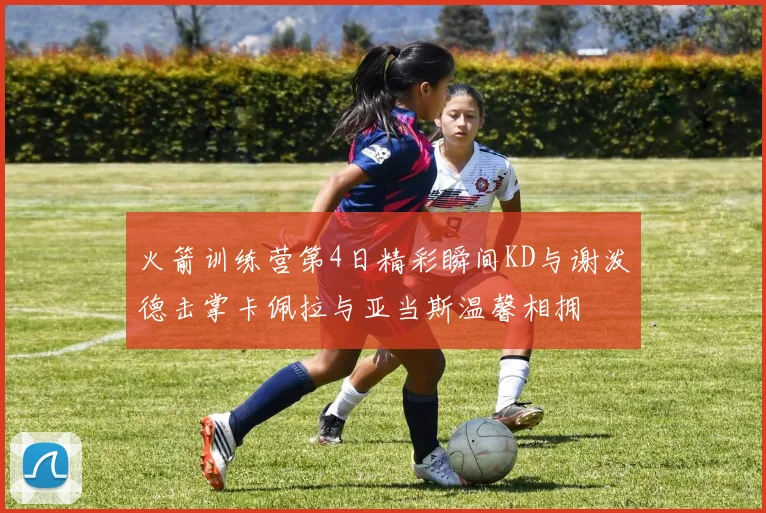 火箭训练营第4日精彩瞬间KD与谢泼德击掌卡佩拉与亚当斯温馨相拥