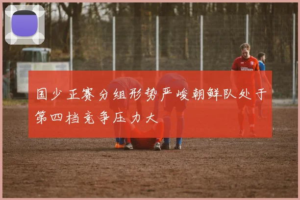 国少正赛分组形势严峻朝鲜队处于第四档竞争压力大