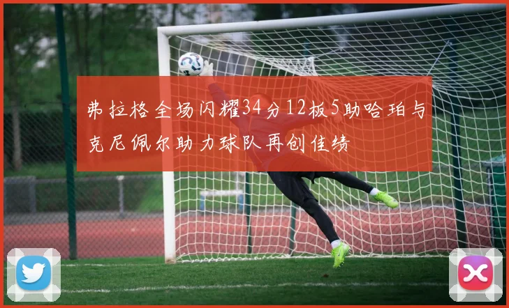 弗拉格全场闪耀34分12板5助哈珀与克尼佩尔助力球队再创佳绩