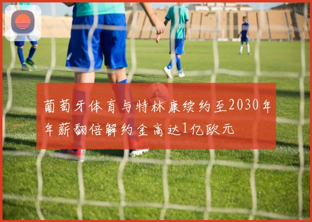 葡萄牙体育与特林康续约至2030年年薪翻倍解约金高达1亿欧元