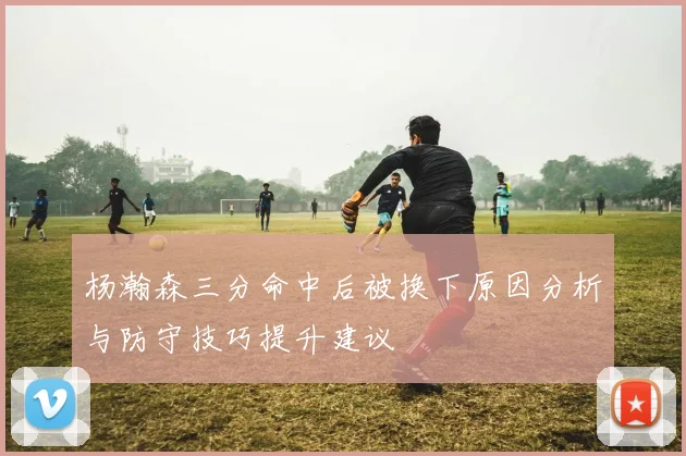 杨瀚森三分命中后被换下原因分析与防守技巧提升建议