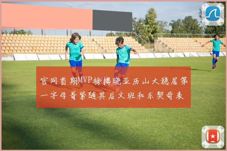 官网首期MVP榜揭晓亚历山大稳居第一字母哥紧随其后文班和东契奇表现抢眼