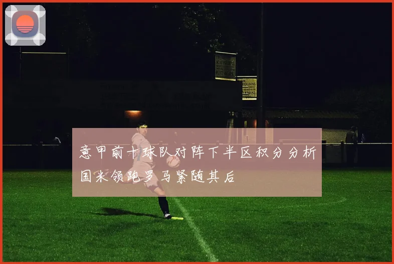 意甲前十球队对阵下半区积分分析国米领跑罗马紧随其后