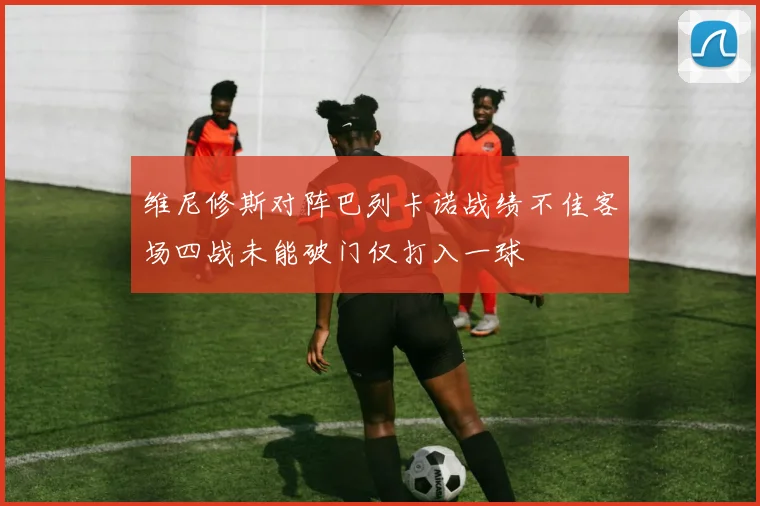 维尼修斯对阵巴列卡诺战绩不佳客场四战未能破门仅打入一球