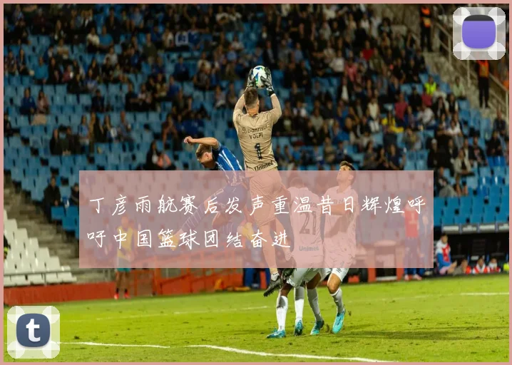 丁彦雨航赛后发声重温昔日辉煌呼吁中国篮球团结奋进