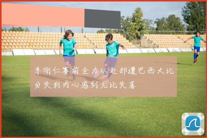 李刚仁赛前全力以赴却遭巴西大比分失利内心感到无比失落