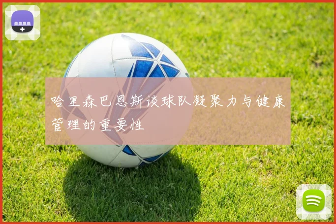 哈里森巴恩斯谈球队凝聚力与健康管理的重要性