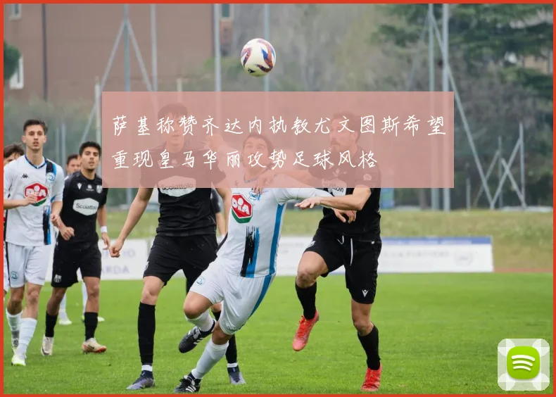 萨基称赞齐达内执教尤文图斯希望重现皇马华丽攻势足球风格