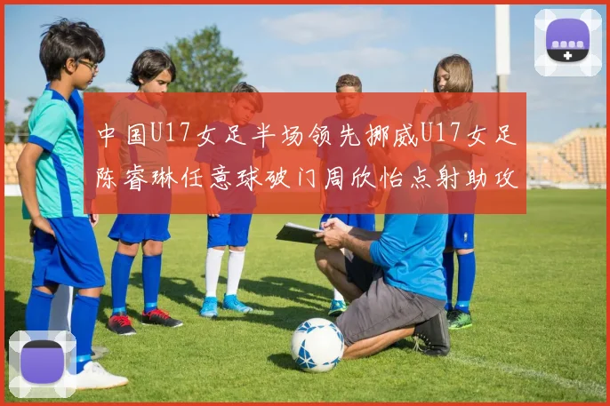 中国U17女足半场领先挪威U17女足陈睿琳任意球破门周欣怡点射助攻