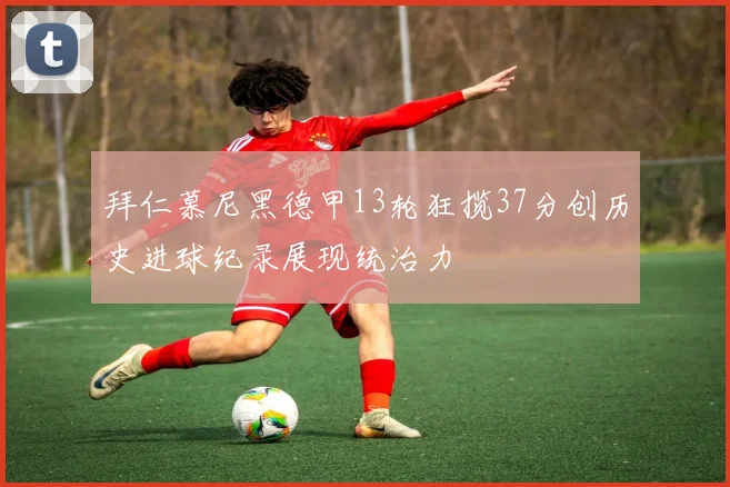 拜仁慕尼黑德甲13轮狂揽37分创历史进球纪录展现统治力