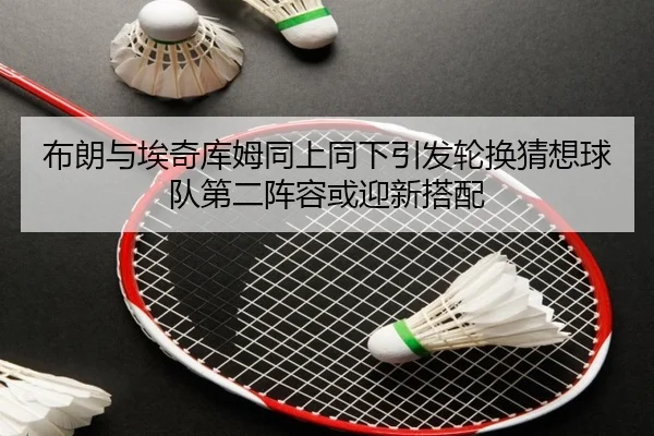 布朗与埃奇库姆同上同下引发轮换猜想球队第二阵容或迎新搭配（hth）