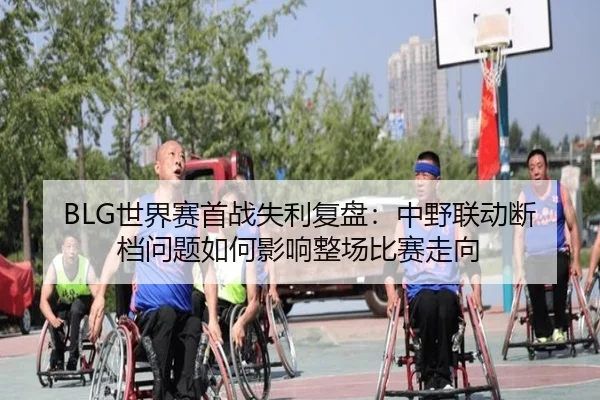 BLG世界赛首战失利复盘：中野联动断档问题如何影响整场比赛走向（hth）